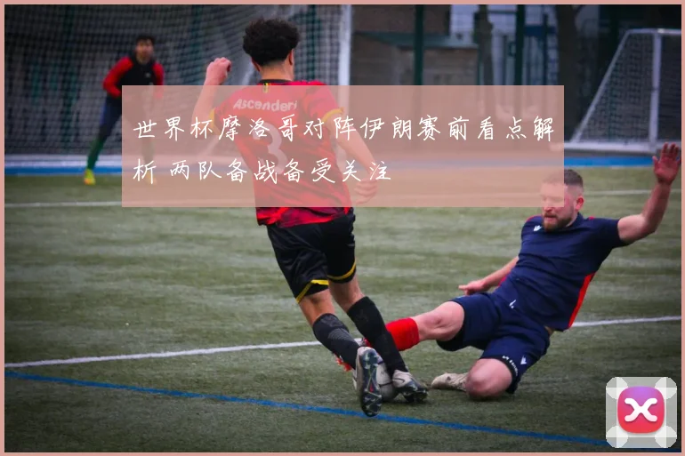 世界杯摩洛哥对阵伊朗赛前看点解析 两队备战备受关注