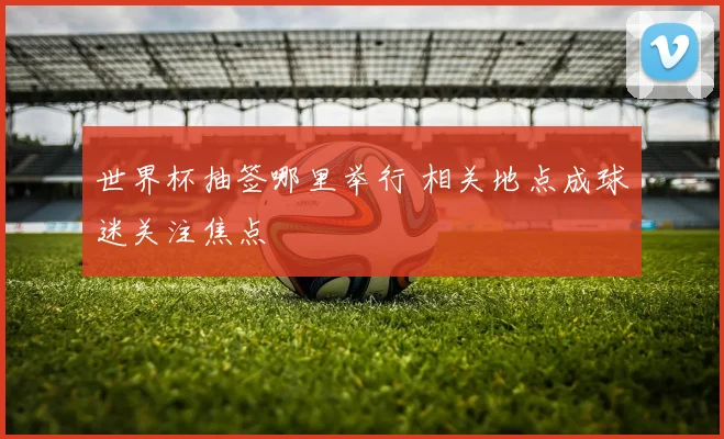 世界杯抽签哪里举行 相关地点成球迷关注焦点