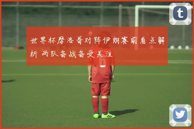 世界杯摩洛哥对阵伊朗赛前看点解析 两队备战备受关注
