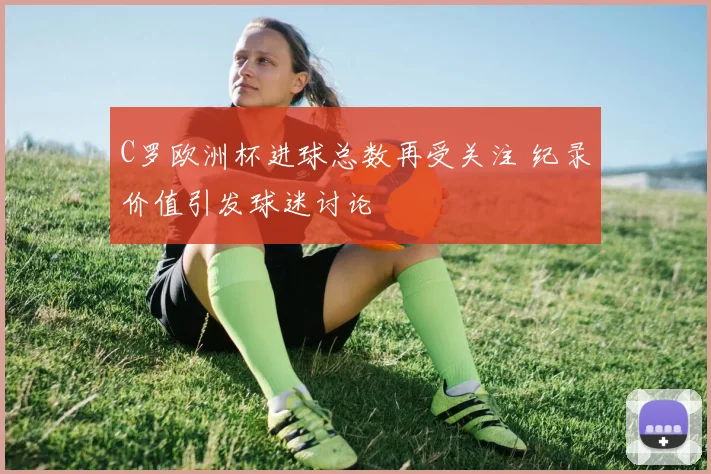 C罗欧洲杯进球总数再受关注 纪录价值引发球迷讨论